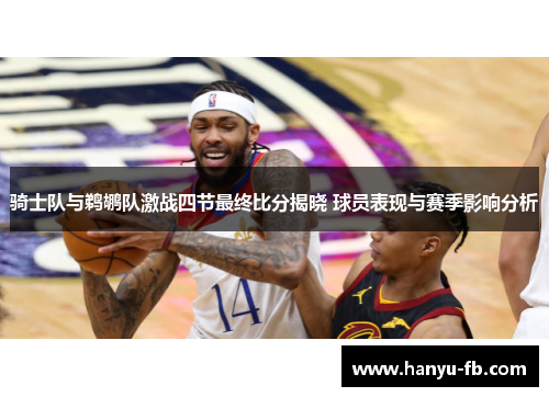 骑士队与鹈鹕队激战四节最终比分揭晓 球员表现与赛季影响分析