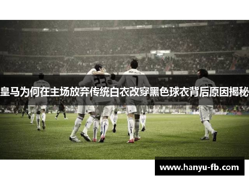 皇马为何在主场放弃传统白衣改穿黑色球衣背后原因揭秘