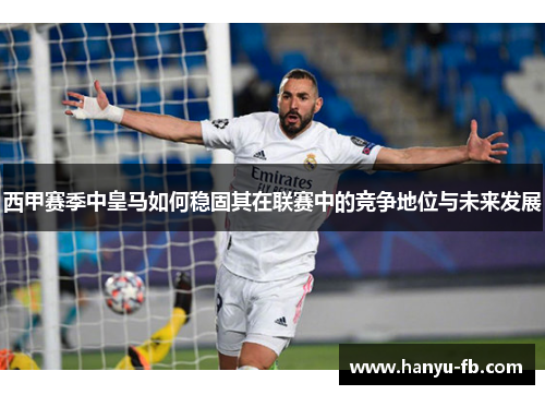 西甲赛季中皇马如何稳固其在联赛中的竞争地位与未来发展