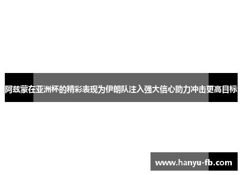 阿兹蒙在亚洲杯的精彩表现为伊朗队注入强大信心助力冲击更高目标