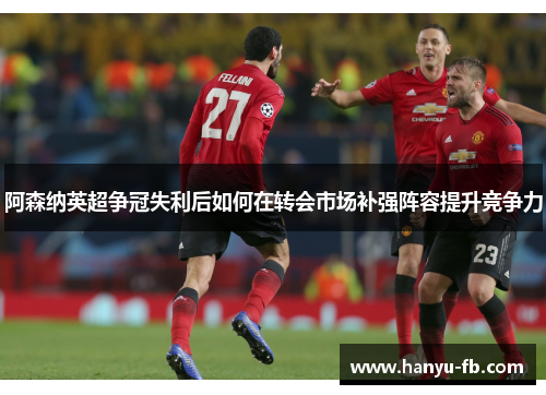 阿森纳英超争冠失利后如何在转会市场补强阵容提升竞争力 阿森纳英超争冠失利后如何在转会市场补强阵容提升竞争力