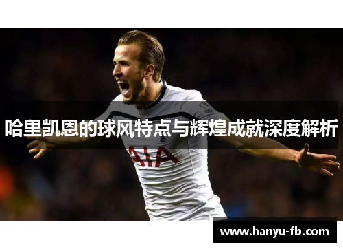 哈里凯恩的球风特点与辉煌成就深度解析