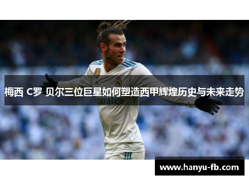 梅西 C罗 贝尔三位巨星如何塑造西甲辉煌历史与未来走势