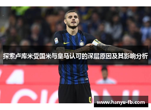 探索卢库米受国米与皇马认可的深层原因及其影响分析 探索卢库米受国米与皇马认可的深层原因及其影响分析
