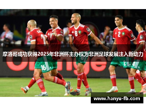摩洛哥成功获得2025年非洲杯主办权为非洲足球发展注入新动力 摩洛哥成功获得2025年非洲杯主办权为非洲足球发展注入新动力