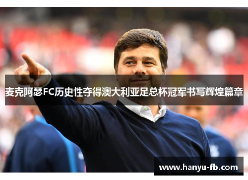 麦克阿瑟FC历史性夺得澳大利亚足总杯冠军书写辉煌篇章 麦克阿瑟FC历史性夺得澳大利亚足总杯冠军书写辉煌篇章