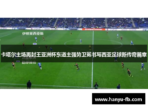 卡塔尔主场再封王亚洲杯东道主强势卫冕书写西亚足球新传奇篇章